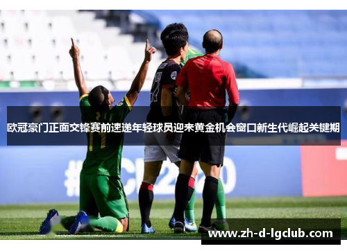 欧冠豪门正面交锋赛前速递年轻球员迎来黄金机会窗口新生代崛起关键期