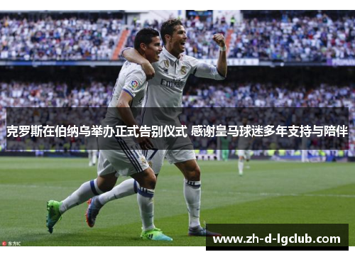 克罗斯在伯纳乌举办正式告别仪式 感谢皇马球迷多年支持与陪伴