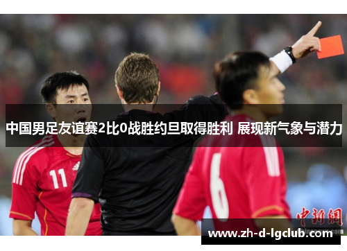 中国男足友谊赛2比0战胜约旦取得胜利 展现新气象与潜力