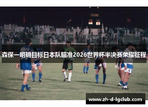 森保一明确目标日本队瞄准2026世界杯半决赛荣耀征程