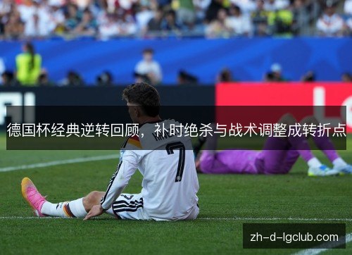 德国杯经典逆转回顾，补时绝杀与战术调整成转折点